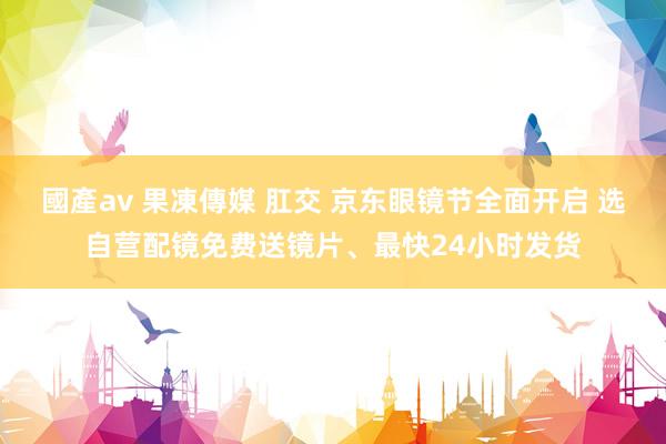 國產av 果凍傳媒 肛交 京东眼镜节全面开启 选自营配镜免费送镜片、最快24小时发货