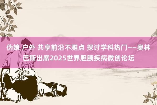 伪娘 户外 共享前沿不雅点 探讨学科热门——奥林巴斯出席2025世界胆胰疾病微创论坛