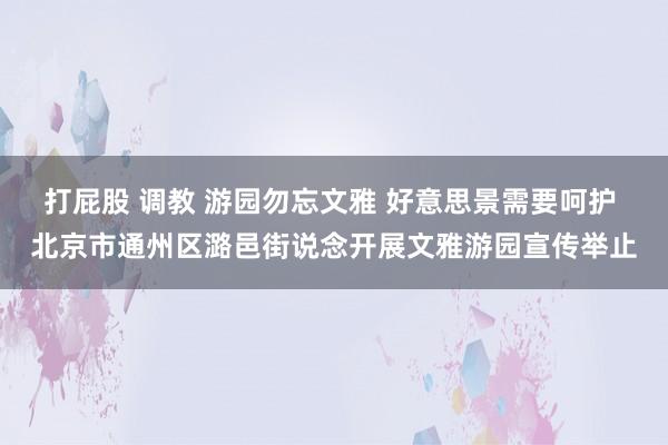 打屁股 调教 游园勿忘文雅 好意思景需要呵护 北京市通州区潞邑街说念开展文雅游园宣传举止