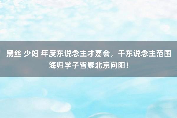 黑丝 少妇 年度东说念主才嘉会，千东说念主范围海归学子皆聚北京向阳！