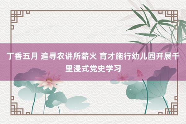 丁香五月 追寻农讲所薪火 育才施行幼儿园开展千里浸式党史学习