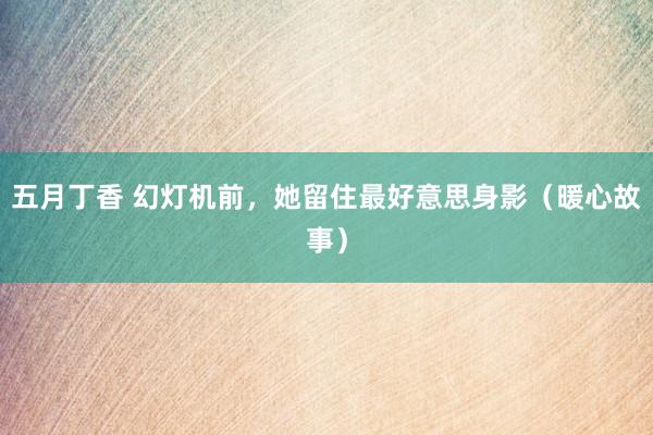五月丁香 幻灯机前，她留住最好意思身影（暖心故事）