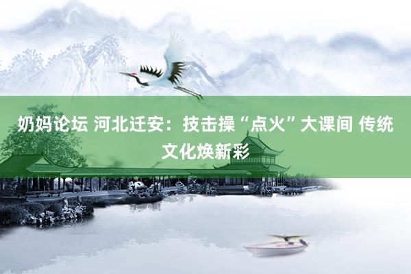 奶妈论坛 河北迁安：技击操“点火”大课间 传统文化焕新彩