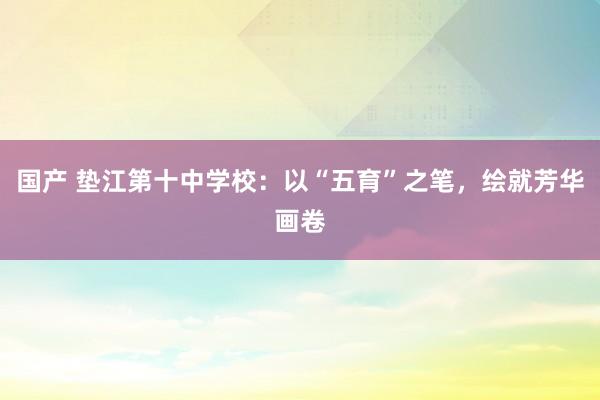 国产 垫江第十中学校：以“五育”之笔，绘就芳华画卷