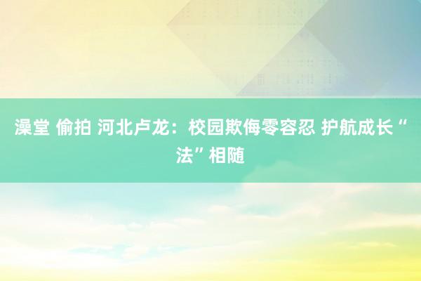 澡堂 偷拍 河北卢龙：校园欺侮零容忍 护航成长“法”相随