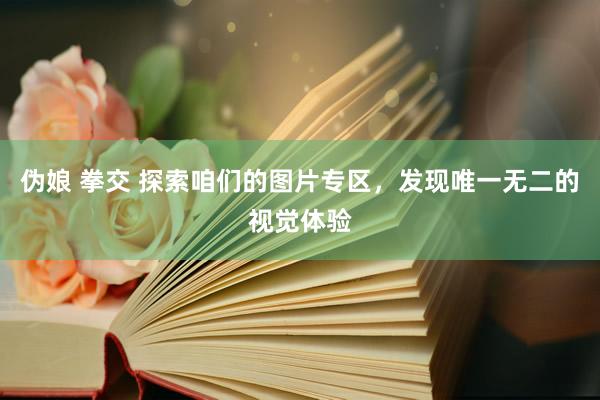 伪娘 拳交 探索咱们的图片专区，发现唯一无二的视觉体验