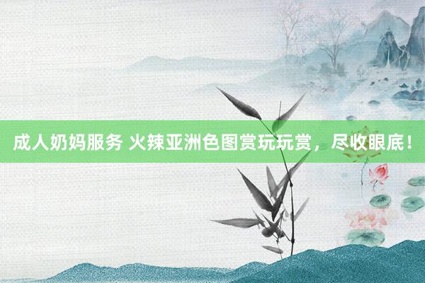 成人奶妈服务 火辣亚洲色图赏玩玩赏，尽收眼底！