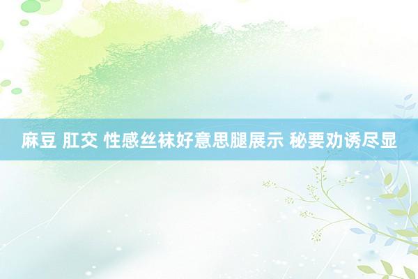 麻豆 肛交 性感丝袜好意思腿展示 秘要劝诱尽显