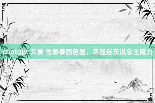 chatgpt 文爱 性感泰西色图，尽显迷东说念主魔力