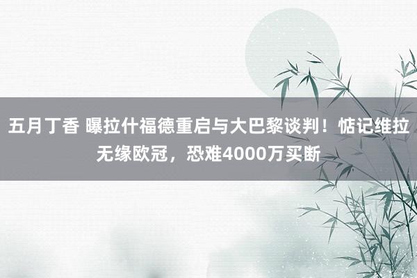 五月丁香 曝拉什福德重启与大巴黎谈判！惦记维拉无缘欧冠，恐难4000万买断
