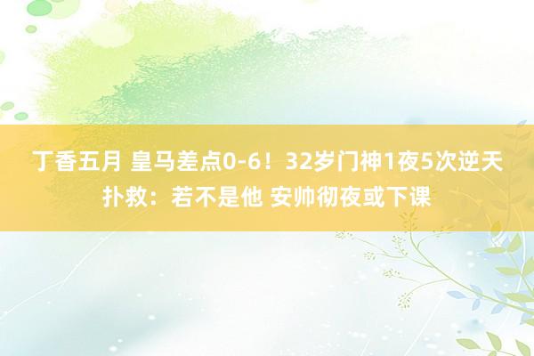 丁香五月 皇马差点0-6！32岁门神1夜5次逆天扑救：若不是他 安帅彻夜或下课