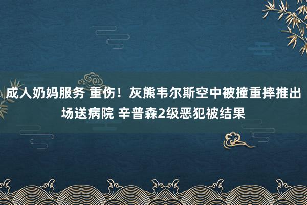 成人奶妈服务 重伤！灰熊韦尔斯空中被撞重摔推出场送病院 辛普森2级恶犯被结果