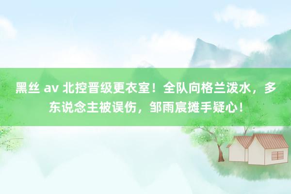 黑丝 av 北控晋级更衣室！全队向格兰泼水，多东说念主被误伤，邹雨宸摊手疑心！