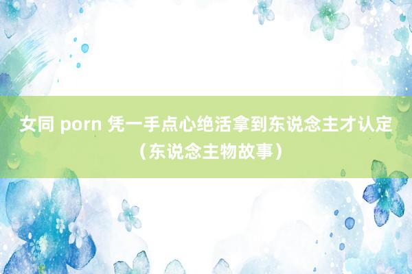 女同 porn 凭一手点心绝活拿到东说念主才认定（东说念主物故事）