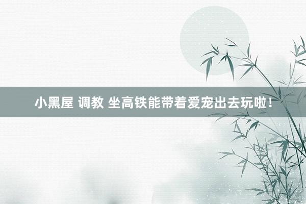 小黑屋 调教 坐高铁能带着爱宠出去玩啦！