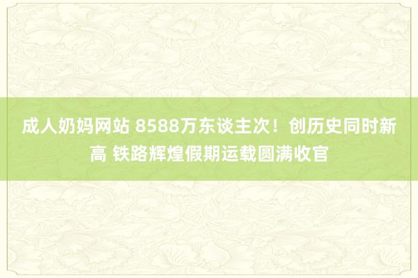 成人奶妈网站 8588万东谈主次！创历史同时新高 铁路辉煌假期运载圆满收官