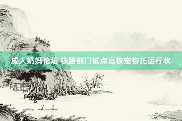 成人奶妈论坛 铁路部门试点高铁宠物托运行状