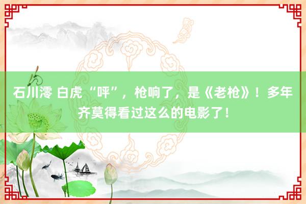 石川澪 白虎 “呯”，枪响了，是《老枪》！多年齐莫得看过这么的电影了！
