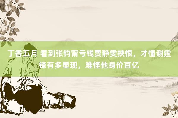丁香五月 看到张钧甯亏钱贾静雯挟恨，才懂谢霆锋有多显现，难怪他身价百亿