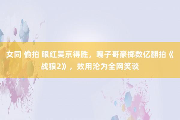 女同 偷拍 眼红吴京得胜，嘎子哥豪掷数亿翻拍《战狼2》，效用沦为全网笑谈