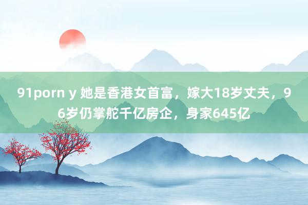 91porn y 她是香港女首富，嫁大18岁丈夫，96岁仍掌舵千亿房企，身家645亿