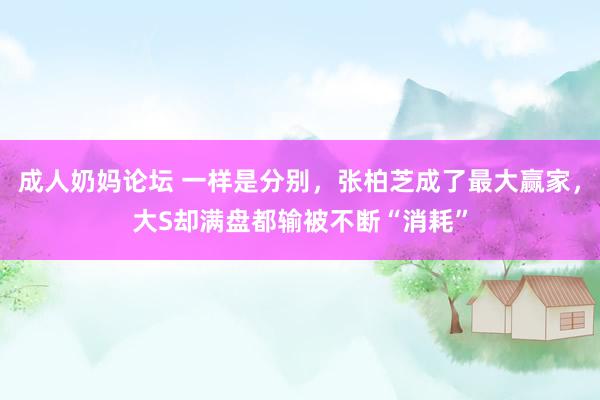 成人奶妈论坛 一样是分别，张柏芝成了最大赢家，大S却满盘都输被不断“消耗”