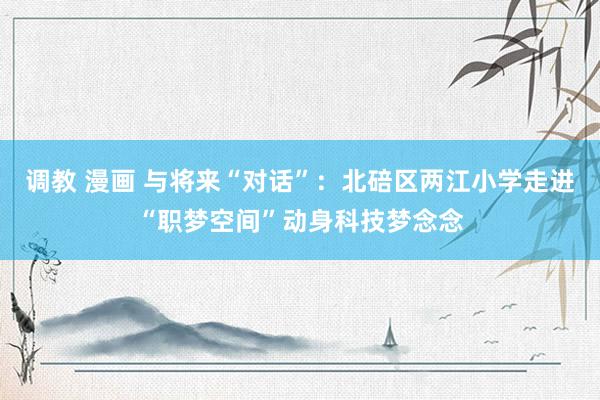 调教 漫画 与将来“对话”：北碚区两江小学走进“职梦空间”动身科技梦念念