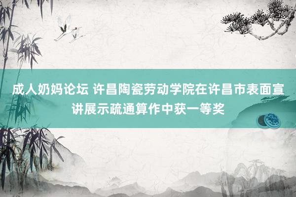 成人奶妈论坛 许昌陶瓷劳动学院在许昌市表面宣讲展示疏通算作中获一等奖