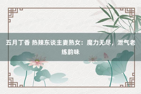 五月丁香 热辣东谈主妻熟女：魔力无尽，泄气老练韵味