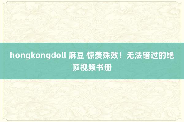 hongkongdoll 麻豆 惊羡殊效！无法错过的绝顶视频书册
