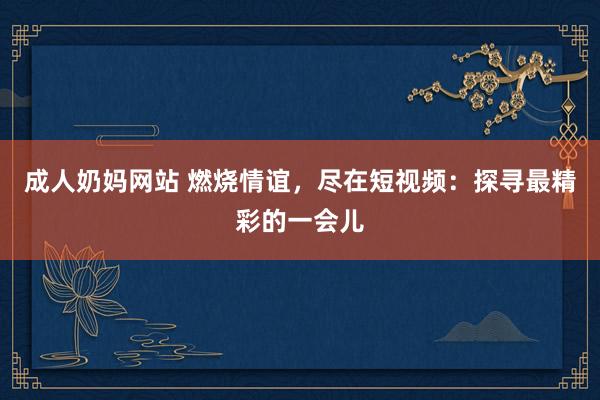 成人奶妈网站 燃烧情谊，尽在短视频：探寻最精彩的一会儿