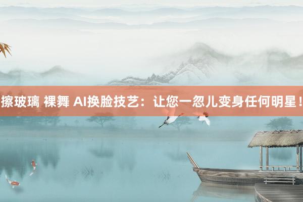 擦玻璃 裸舞 AI换脸技艺：让您一忽儿变身任何明星！