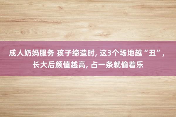 成人奶妈服务 孩子缔造时， 这3个场地越“丑”， 长大后颜值越高， 占一条就偷着乐