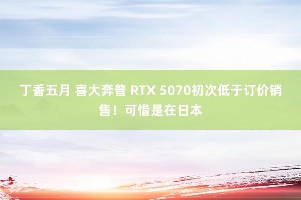丁香五月 喜大奔普 RTX 5070初次低于订价销售！可惜是在日本