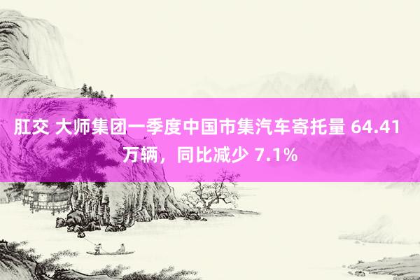 肛交 大师集团一季度中国市集汽车寄托量 64.41 万辆，同比减少 7.1%