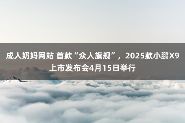 成人奶妈网站 首款“众人旗舰”，2025款小鹏X9上市发布会4月15日举行