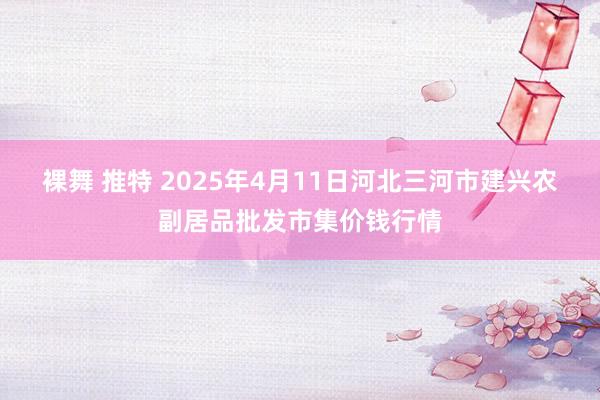 裸舞 推特 2025年4月11日河北三河市建兴农副居品批发市集价钱行情