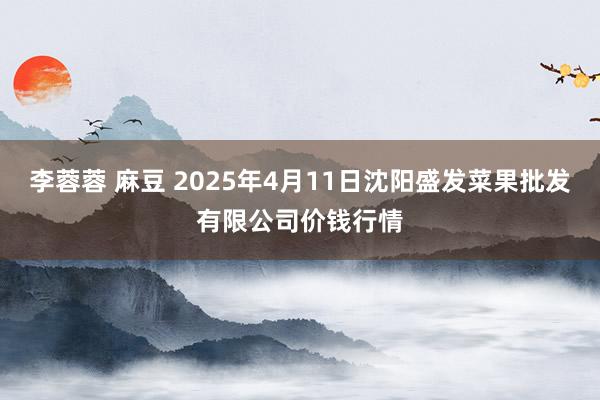 李蓉蓉 麻豆 2025年4月11日沈阳盛发菜果批发有限公司价钱行情