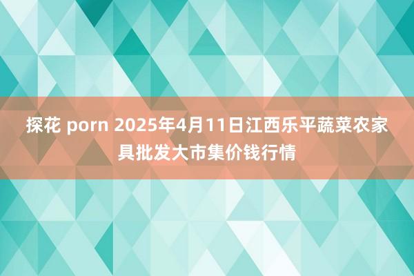 探花 porn 2025年4月11日江西乐平蔬菜农家具批发大市集价钱行情
