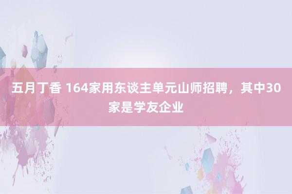 五月丁香 164家用东谈主单元山师招聘，其中30家是学友企业