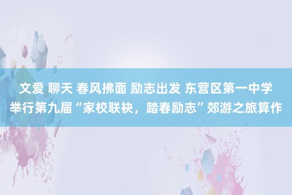 文爱 聊天 春风拂面 励志出发 东营区第一中学举行第九届“家校联袂，踏春励志”郊游之旅算作