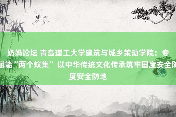 奶妈论坛 青岛理工大学建筑与城乡策动学院：专科赋能“两个蚁集” 以中华传统文化传承筑牢国度安全防地