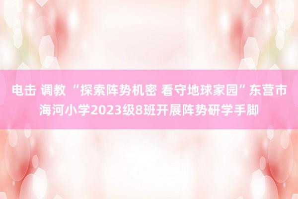 电击 调教 “探索阵势机密 看守地球家园”东营市海河小学2023级8班开展阵势研学手脚