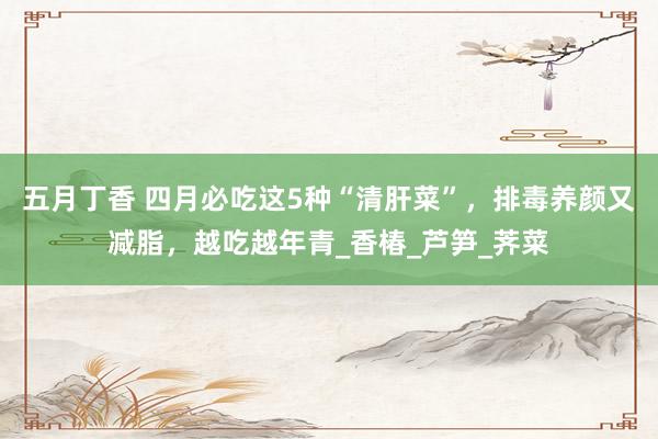 五月丁香 四月必吃这5种“清肝菜”，排毒养颜又减脂，越吃越年青_香椿_芦笋_荠菜