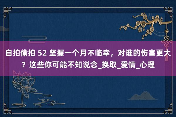 自拍偷拍 52 坚握一个月不临幸，对谁的伤害更大？这些你可能不知说念_换取_爱情_心理