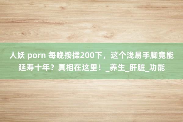 人妖 porn 每晚按揉200下，这个浅易手脚竟能延寿十年？真相在这里！_养生_肝脏_功能