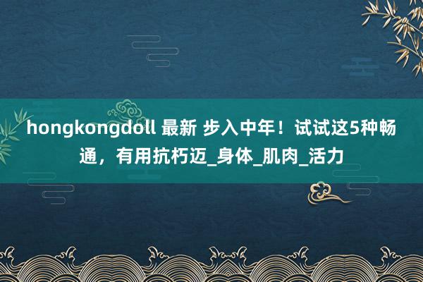 hongkongdoll 最新 步入中年！试试这5种畅通，有用抗朽迈_身体_肌肉_活力