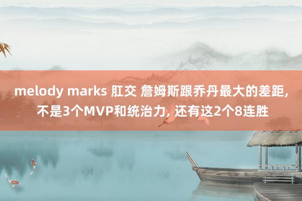 melody marks 肛交 詹姆斯跟乔丹最大的差距， 不是3个MVP和统治力， 还有这2个8连胜