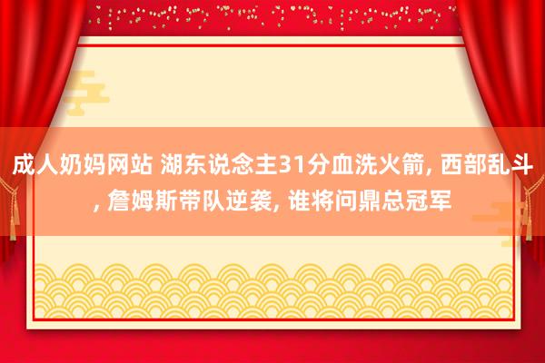 成人奶妈网站 湖东说念主31分血洗火箭， 西部乱斗， 詹姆斯带队逆袭， 谁将问鼎总冠军
