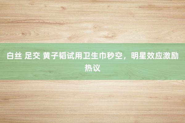 白丝 足交 黄子韬试用卫生巾秒空，明星效应激励热议